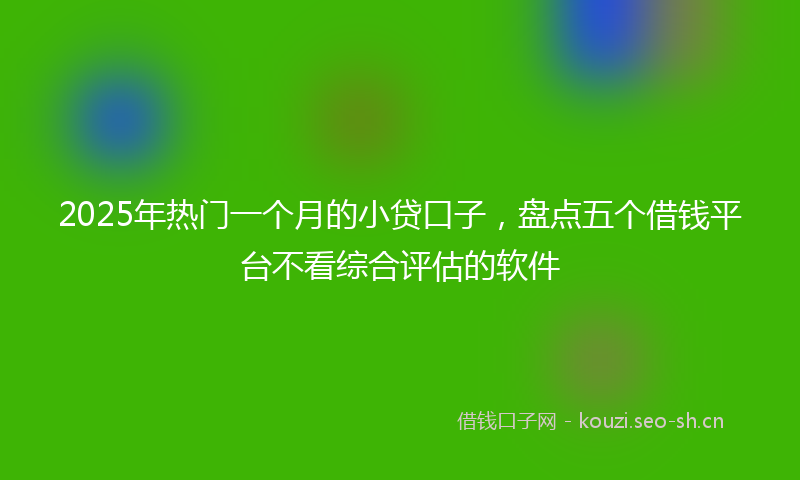 2025年热门一个月的小贷口子，盘点五个借钱平台不看综合评估的软件