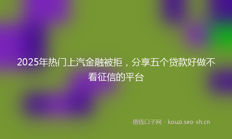 2025年热门上汽金融被拒，分享五个贷款好做不看征信的平台