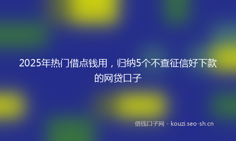 2025年热门借点钱用，归纳5个不查征信好下款的网贷口子