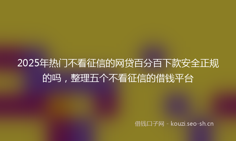2025年热门不看征信的网贷百分百下款安全正规的吗，整理五个不看征信的借钱平台
