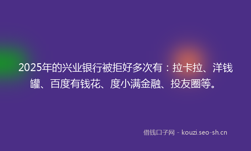 2025年的兴业银行被拒好多次有：拉卡拉、洋钱罐、百度有钱花、度小满金融、投友圈等。
