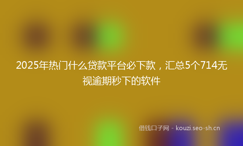 2025年热门什么贷款平台必下款，汇总5个714无视逾期秒下的软件