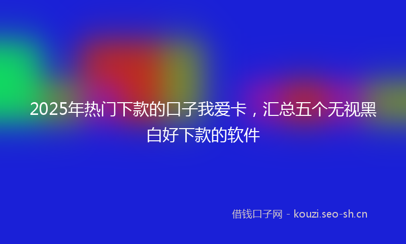 2025年热门下款的口子我爱卡，汇总五个无视黑白好下款的软件