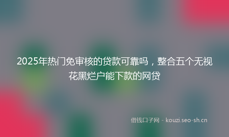 2025年热门免审核的贷款可靠吗，整合五个无视花黑烂户能下款的网贷