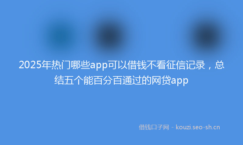 2025年热门哪些app可以借钱不看征信记录,总结五个能百分百通过的网贷app
