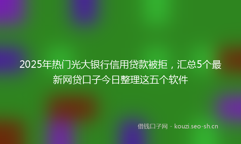 2025年热门光大银行信用贷款被拒，汇总5个最新网贷口子今日整理这五个软件
