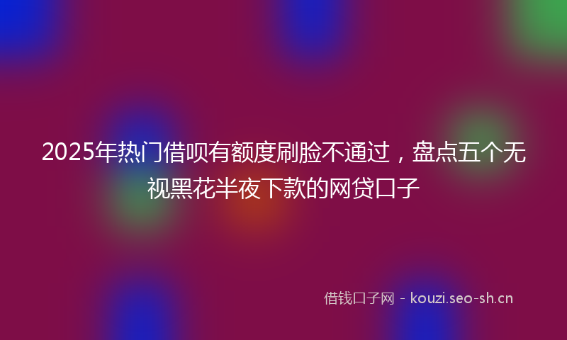 2025年热门借呗有额度刷脸不通过，盘点五个无视黑花半夜下款的网贷口子