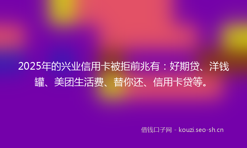 2025年的兴业信用卡被拒前兆有：好期贷、洋钱罐、美团生活费、替你还、信用卡贷等。