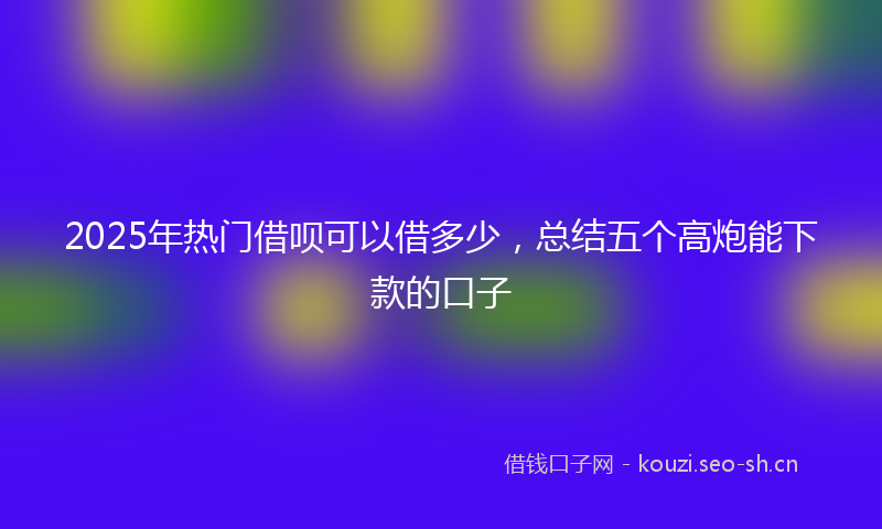 2025年热门借呗可以借多少，总结五个高炮能下款的口子
