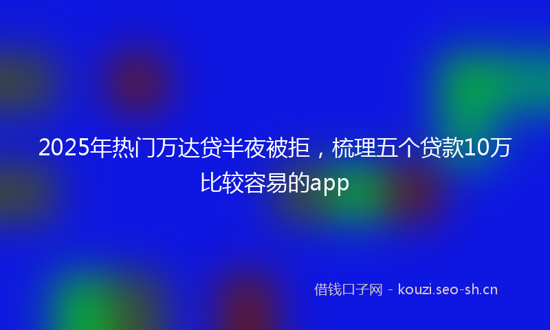 2025年热门万达贷半夜被拒，梳理五个贷款10万比较容易的app