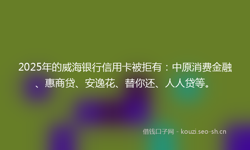 2025年的威海银行信用卡被拒有：中原消费金融、惠商贷、安逸花、替你还、人人贷等。