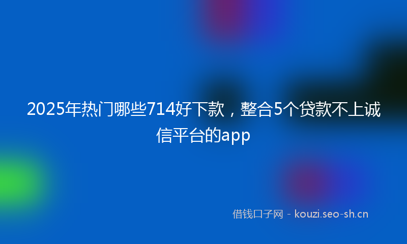 2025年热门哪些714好下款，整合5个贷款不上诚信平台的app