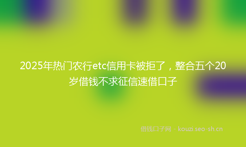 2025年热门农行etc信用卡被拒了，整合五个20岁借钱不求征信速借口子
