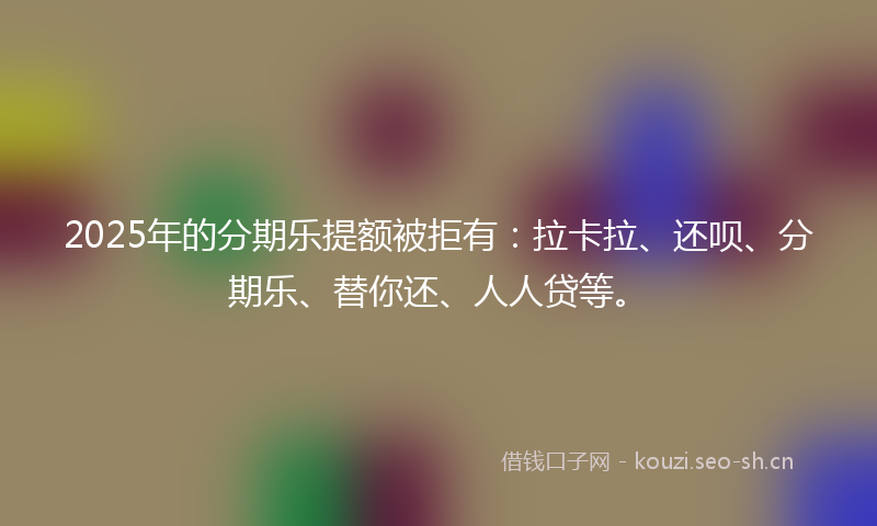 2025年的分期乐提额被拒有：拉卡拉、还呗、分期乐、替你还、人人贷等。