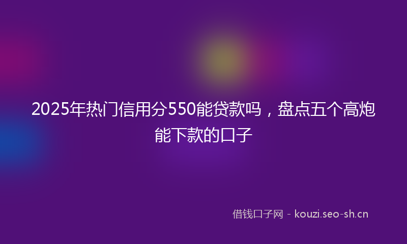 2025年热门信用分550能贷款吗，盘点五个高炮能下款的口子