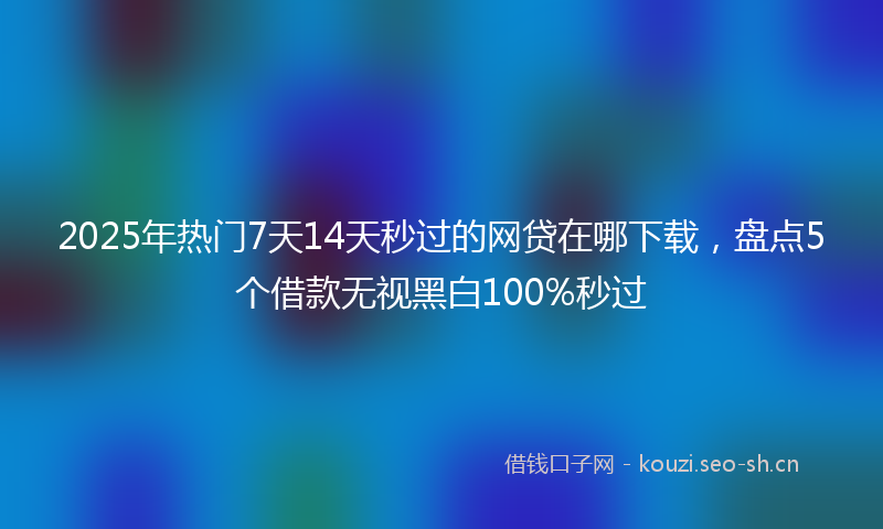 2025年热门7天14天秒过的网贷在哪下载，盘点5个借款无视黑白100%秒过