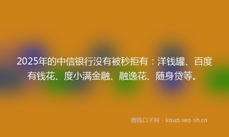 2025年的中信银行没有被秒拒有：洋钱罐、百度有钱花、度小满金融、融逸花、随身贷等。