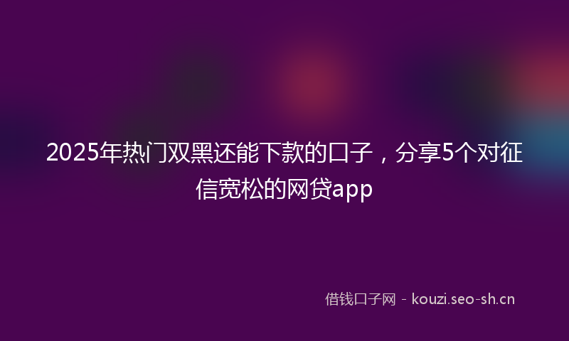 2025年热门双黑还能下款的口子，分享5个对征信宽松的网贷app