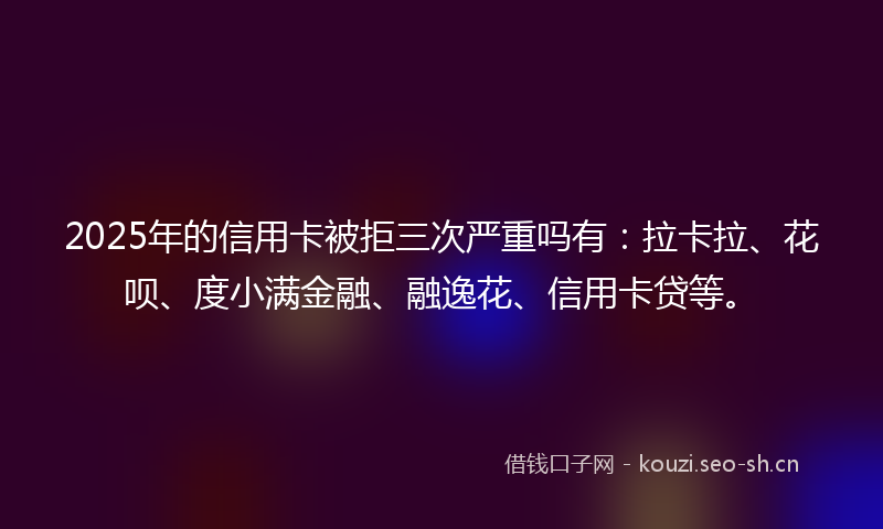 2025年的信用卡被拒三次严重吗有：拉卡拉、花呗、度小满金融、融逸花、信用卡贷等。
