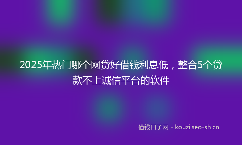 2025年热门哪个网贷好借钱利息低，整合5个贷款不上诚信平台的软件