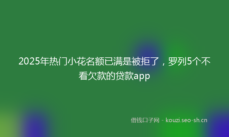 2025年热门小花名额已满是被拒了，罗列5个不看欠款的贷款app