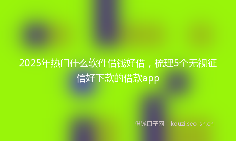 2025年热门什么软件借钱好借，梳理5个无视征信好下款的借款app