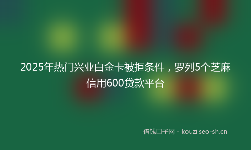 2025年热门兴业白金卡被拒条件，罗列5个芝麻信用600贷款平台