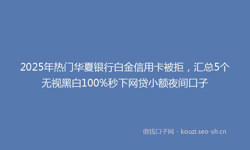 2025年热门华夏银行白金信用卡被拒，汇总5个无视黑白100%秒下网贷小额夜间口子