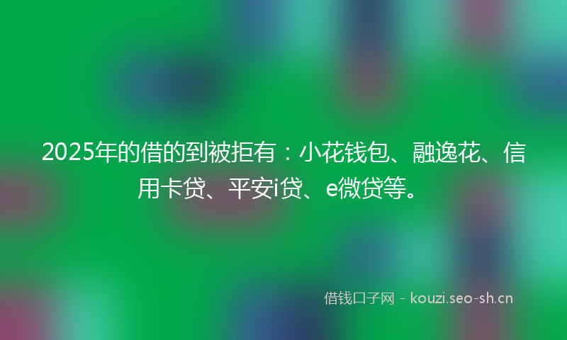 2025年的借的到被拒有：小花钱包、融逸花、信用卡贷、平安i贷、e微贷等。