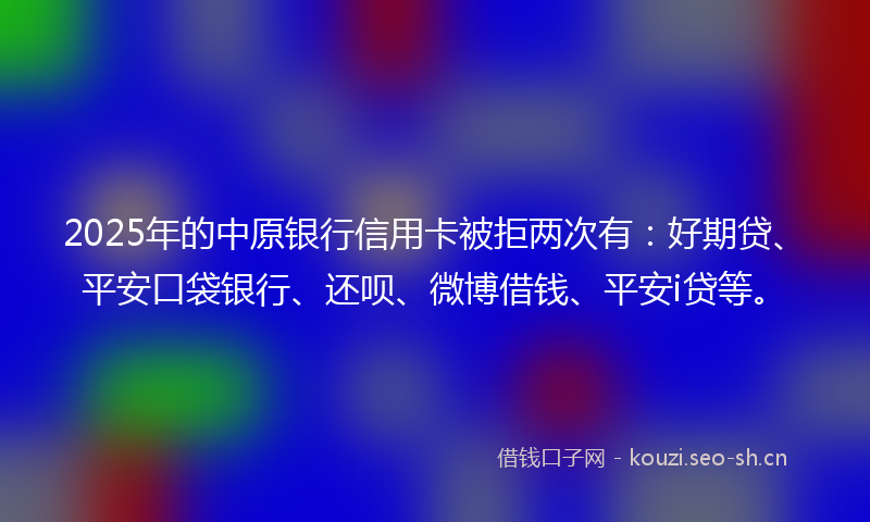 2025年的中原银行信用卡被拒两次有：好期贷、平安口袋银行、还呗、微博借钱、平安i贷等。