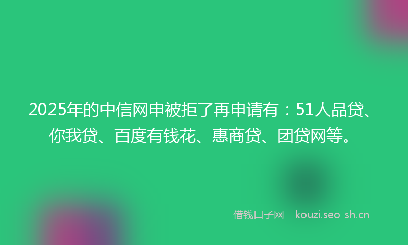 2025年的中信网申被拒了再申请有：51人品贷、你我贷、百度有钱花、惠商贷、团贷网等。
