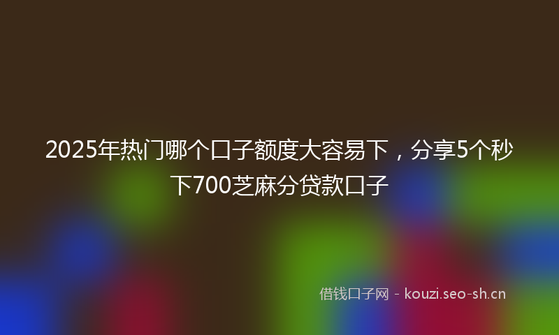 2025年热门哪个口子额度大容易下，分享5个秒下700芝麻分贷款口子