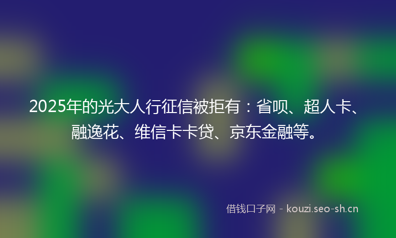 2025年的光大人行征信被拒有：省呗、超人卡、融逸花、维信卡卡贷、京东金融等。