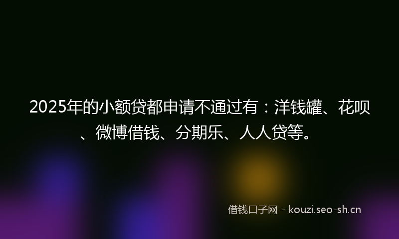 2025年的小额贷都申请不通过有：洋钱罐、花呗、微博借钱、分期乐、人人贷等。