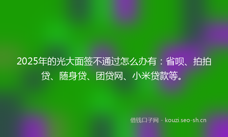 2025年的光大面签不通过怎么办有：省呗、拍拍贷、随身贷、团贷网、小米贷款等。