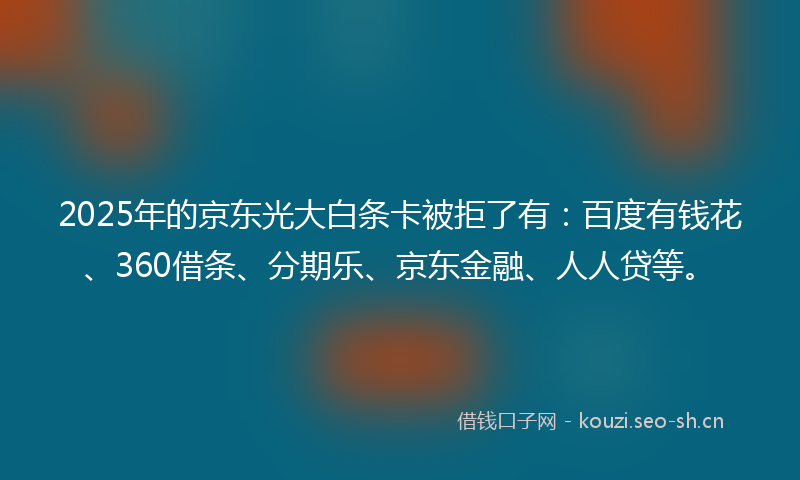 2025年的京东光大白条卡被拒了有：百度有钱花、360借条、分期乐、京东金融、人人贷等。