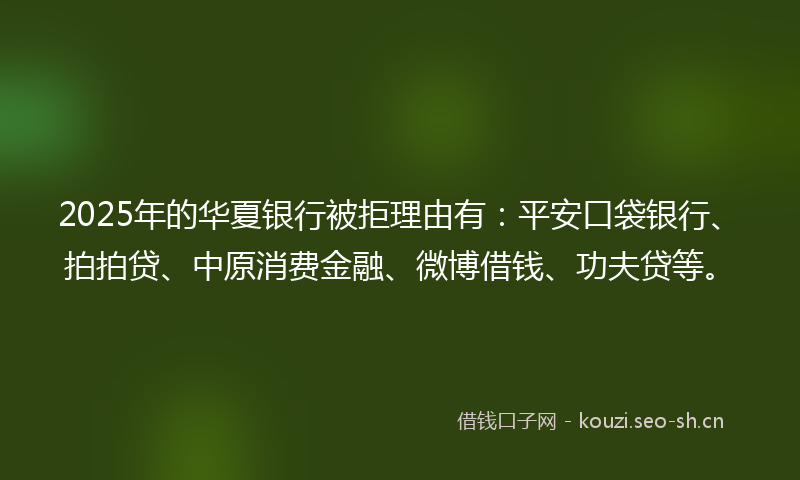2025年的华夏银行被拒理由有：平安口袋银行、拍拍贷、中原消费金融、微博借钱、功夫贷等。