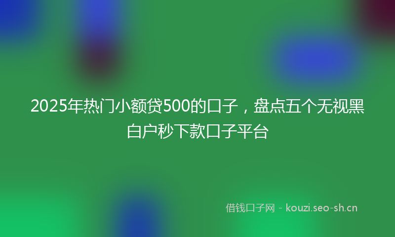 2025年热门小额贷500的口子，盘点五个无视黑白户秒下款口子平台