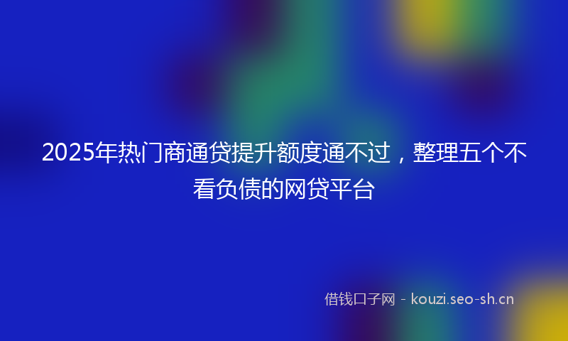 2025年热门商通贷提升额度通不过，整理五个不看负债的网贷平台
