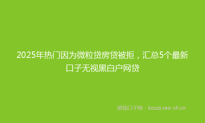 2025年热门因为微粒贷房贷被拒，汇总5个最新口子无视黑白户网贷