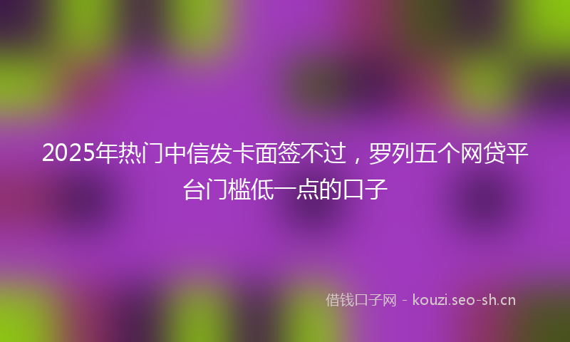 2025年热门中信发卡面签不过，罗列五个网贷平台门槛低一点的口子