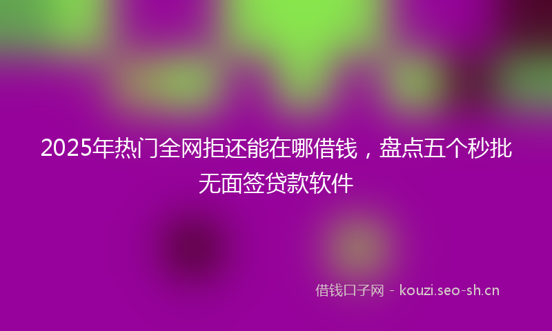 2025年热门全网拒还能在哪借钱，盘点五个秒批无面签贷款软件