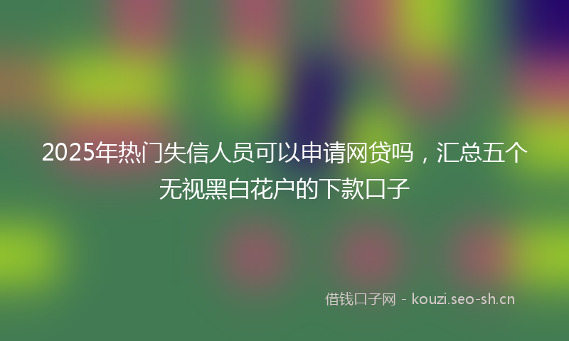 2025年热门失信人员可以申请网贷吗，汇总五个无视黑白花户的下款口子