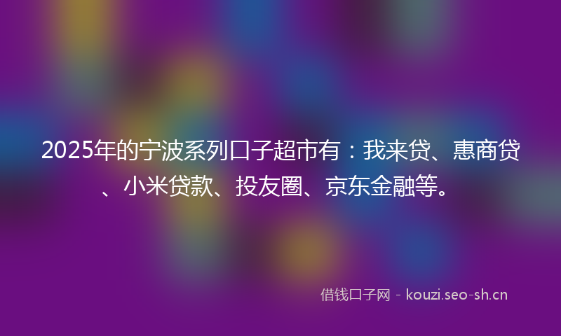 2025年的宁波系列口子超市有：我来贷、惠商贷、小米贷款、投友圈、京东金融等。