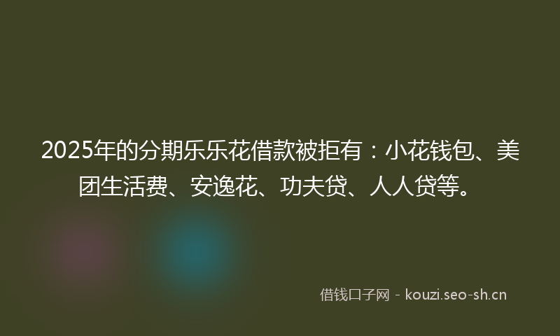 2025年的分期乐乐花借款被拒有:小花钱包、美团生活费、安逸花、功夫贷、人人贷等。