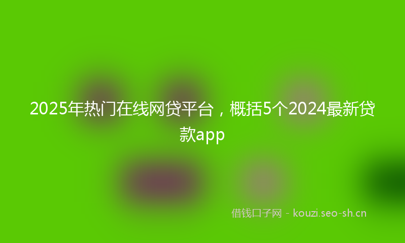 2025年热门在线网贷平台，概括5个2024最新贷款app