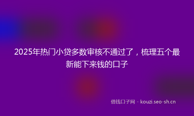 2025年热门小贷多数审核不通过了，梳理五个最新能下来钱的口子