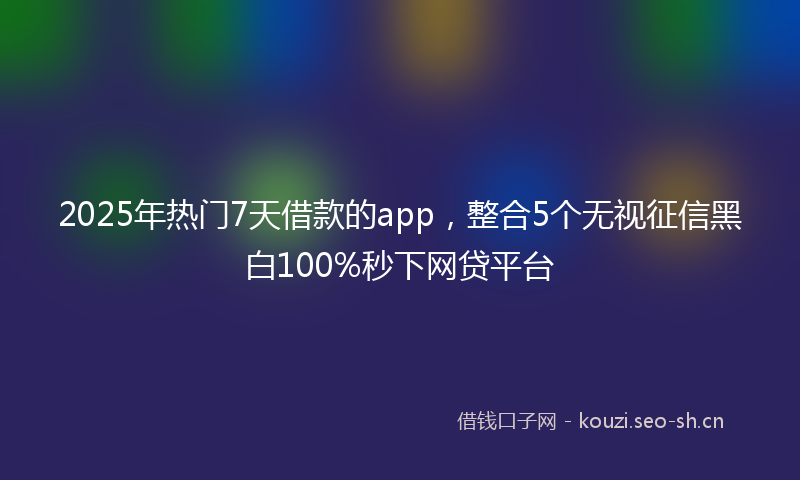 2025年热门7天借款的app，整合5个无视征信黑白100%秒下网贷平台