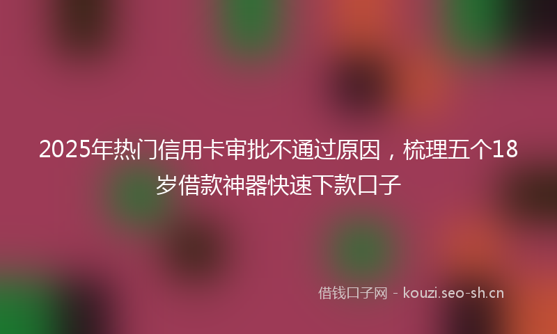 2025年热门信用卡审批不通过原因，梳理五个18岁借款神器快速下款口子