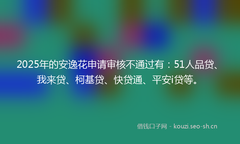 2025年的安逸花申请审核不通过有：51人品贷、我来贷、柯基贷、快贷通、平安i贷等。